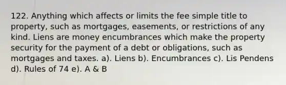 122. Anything which affects or limits the fee simple title to property, such as mortgages, easements, or restrictions of any kind. Liens are money encumbrances which make the property security for the payment of a debt or obligations, such as mortgages and taxes. a). Liens b). Encumbrances c). Lis Pendens d). Rules of 74 e). A & B
