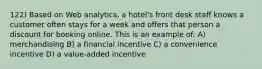 122) Based on Web analytics, a hotel's front desk staff knows a customer often stays for a week and offers that person a discount for booking online. This is an example of: A) merchandising B) a financial incentive C) a convenience incentive D) a value-added incentive