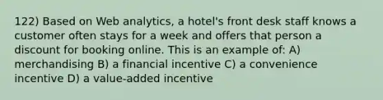 122) Based on Web analytics, a hotel's front desk staff knows a customer often stays for a week and offers that person a discount for booking online. This is an example of: A) merchandising B) a financial incentive C) a convenience incentive D) a value-added incentive