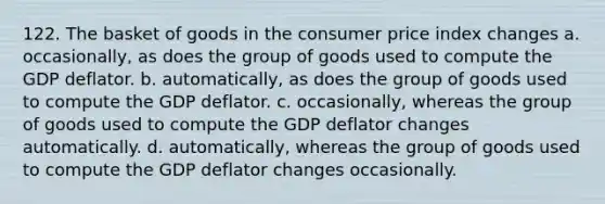 122. The basket of goods in the consumer price index changes a. occasionally, as does the group of goods used to compute the GDP deflator. b. automatically, as does the group of goods used to compute the GDP deflator. c. occasionally, whereas the group of goods used to compute the GDP deflator changes automatically. d. automatically, whereas the group of goods used to compute the GDP deflator changes occasionally.