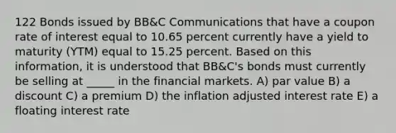 122 Bonds issued by BB&C Communications that have a coupon rate of interest equal to 10.65 percent currently have a yield to maturity (YTM) equal to 15.25 percent. Based on this information, it is understood that BB&C's bonds must currently be selling at _____ in the financial markets. A) par value B) a discount C) a premium D) the inflation adjusted interest rate E) a floating interest rate