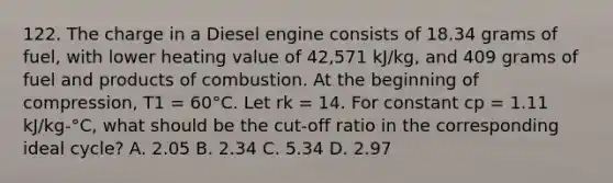 122. The charge in a Diesel engine consists of 18.34 grams of fuel, with lower heating value of 42,571 kJ/kg, and 409 grams of fuel and products of combustion. At the beginning of compression, T1 = 60°C. Let rk = 14. For constant cp = 1.11 kJ/kg-°C, what should be the cut-off ratio in the corresponding ideal cycle? A. 2.05 B. 2.34 C. 5.34 D. 2.97