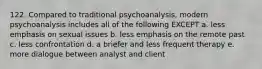 122. Compared to traditional psychoanalysis, modern psychoanalysis includes all of the following EXCEPT a. less emphasis on sexual issues b. less emphasis on the remote past c. less confrontation d. a briefer and less frequent therapy e. more dialogue between analyst and client