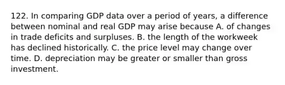 122. In comparing GDP data over a period of years, a difference between nominal and real GDP may arise because A. of changes in trade deficits and surpluses. B. the length of the workweek has declined historically. C. the price level may change over time. D. depreciation may be greater or smaller than gross investment.