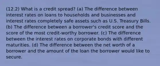 (12.2) What is a credit spread? (a) The difference between interest rates on loans to households and businesses and interest rates completely safe assets such as U.S. Treasury Bills. (b) The difference between a borrower's credit score and the score of the most credit-worthy borrower. (c) The difference between the interest rates on corporate bonds with different maturities. (d) The difference between the net worth of a borrower and the amount of the loan the borrower would like to secure.