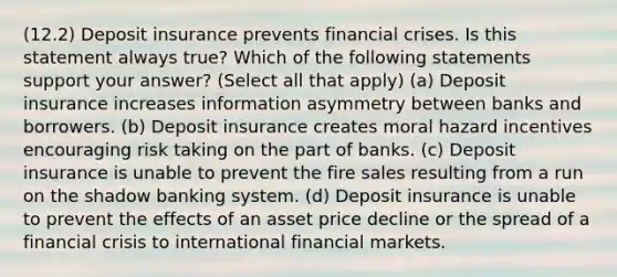 (12.2) Deposit insurance prevents financial crises. Is this statement always true? Which of the following statements support your answer? (Select all that apply) (a) Deposit insurance increases information asymmetry between banks and borrowers. (b) Deposit insurance creates moral hazard incentives encouraging risk taking on the part of banks. (c) Deposit insurance is unable to prevent the fire sales resulting from a run on the shadow banking system. (d) Deposit insurance is unable to prevent the effects of an asset price decline or the spread of a financial crisis to international financial markets.