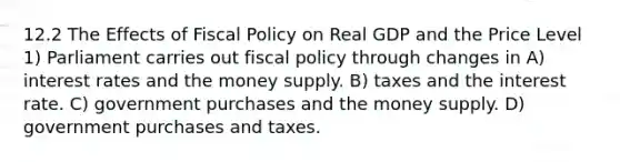 12.2 The Effects of Fiscal Policy on Real GDP and the Price Level 1) Parliament carries out fiscal policy through changes in A) interest rates and the money supply. B) taxes and the interest rate. C) government purchases and the money supply. D) government purchases and taxes.