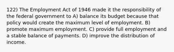 122) The Employment Act of 1946 made it the responsibility of the federal government to A) balance its budget because that policy would create the maximum level of employment. B) promote maximum employment. C) provide full employment and a stable balance of payments. D) improve the distribution of income.