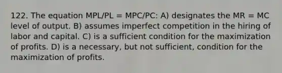 122. The equation MPL/PL = MPC/PC: A) designates the MR = MC level of output. B) assumes imperfect competition in the hiring of labor and capital. C) is a sufficient condition for the maximization of profits. D) is a necessary, but not sufficient, condition for the maximization of profits.