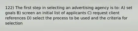 122) The first step in selecting an advertising agency is to: A) set goals B) screen an initial list of applicants C) request client references D) select the process to be used and the criteria for selection