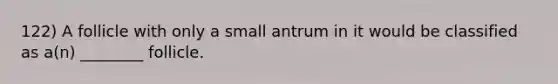 122) A follicle with only a small antrum in it would be classified as a(n) ________ follicle.