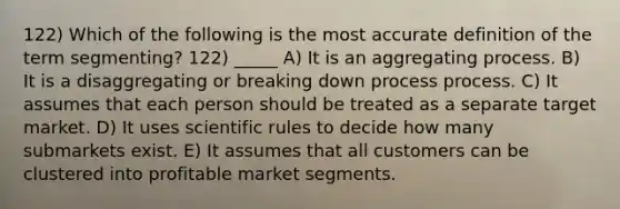 122) Which of the following is the most accurate definition of the term segmenting? 122) _____ A) It is an aggregating process. B) It is a disaggregating or breaking down process process. C) It assumes that each person should be treated as a separate target market. D) It uses scientific rules to decide how many submarkets exist. E) It assumes that all customers can be clustered into profitable market segments.