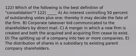 122) Which of the following is the best definition of "consolidation"? 122) _____ A) An interest controlling 50 percent of outstanding votes plus one; thereby it may decide the fate of the firm. B) Corporate takeover bid communicated to the shareholders by direct mail. C) A merger in which a new firm is created and both the acquired and acquiring firm cease to exist. D) The splitting up of a company into two or more companies. E) The distribution of shares in a subsidiary to existing parent company shareholders.