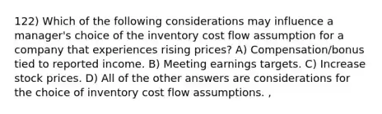 122) Which of the following considerations may influence a manager's choice of the inventory cost flow assumption for a company that experiences rising prices? A) Compensation/bonus tied to reported income. B) Meeting earnings targets. C) Increase stock prices. D) All of the other answers are considerations for the choice of inventory cost flow assumptions. ,