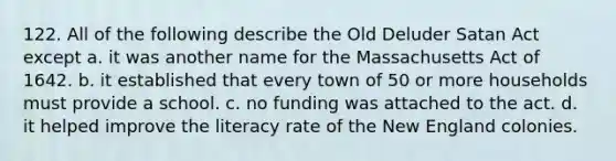 122. All of the following describe the Old Deluder Satan Act except a. it was another name for the Massachusetts Act of 1642. b. it established that every town of 50 or more households must provide a school. c. no funding was attached to the act. d. it helped improve the literacy rate of the New England colonies.