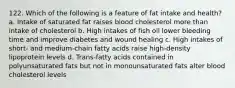 122. Which of the following is a feature of fat intake and health? a. Intake of saturated fat raises blood cholesterol more than intake of cholesterol b. High intakes of fish oil lower bleeding time and improve diabetes and wound healing c. High intakes of short- and medium-chain fatty acids raise high-density lipoprotein levels d. Trans-fatty acids contained in polyunsaturated fats but not in monounsaturated fats alter blood cholesterol levels