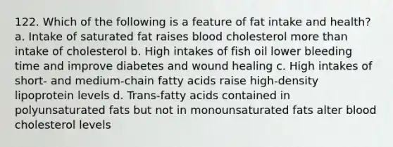 122. Which of the following is a feature of fat intake and health? a. Intake of saturated fat raises blood cholesterol <a href='https://www.questionai.com/knowledge/keWHlEPx42-more-than' class='anchor-knowledge'>more than</a> intake of cholesterol b. High intakes of fish oil lower bleeding time and improve diabetes and wound healing c. High intakes of short- and medium-chain <a href='https://www.questionai.com/knowledge/kXSfyghuEN-fatty-acids' class='anchor-knowledge'>fatty acids</a> raise high-density lipoprotein levels d. Trans-fatty acids contained in polyunsaturated fats but not in monounsaturated fats alter blood cholesterol levels