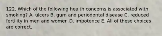 122. Which of the following health concerns is associated with smoking? A. ulcers B. gum and periodontal disease C. reduced fertility in men and women D. impotence E. All of these choices are correct.