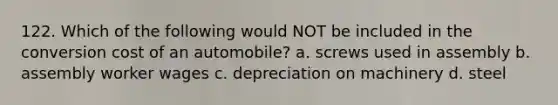 122. Which of the following would NOT be included in the conversion cost of an automobile? a. screws used in assembly b. assembly worker wages c. depreciation on machinery d. steel