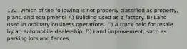 122. Which of the following is not properly classified as property, plant, and equipment? A) Building used as a factory. B) Land used in ordinary business operations. C) A truck held for resale by an automobile dealership. D) Land improvement, such as parking lots and fences.