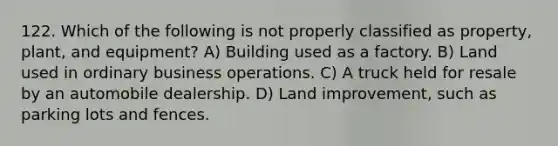 122. Which of the following is not properly classified as property, plant, and equipment? A) Building used as a factory. B) Land used in ordinary business operations. C) A truck held for resale by an automobile dealership. D) Land improvement, such as parking lots and fences.