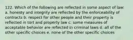122. Which of the following are reflected in some aspect of law: a. honesty and integrity are reflected by the enforceability of contracts b. respect for other people and their property is reflected in tort and property law c. some measures of acceptable behavior are reflected in criminal laws d. all of the other specific choices e. none of the other specific choices