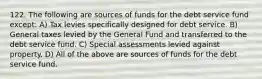 122. The following are sources of funds for the debt service fund except: A) Tax levies specifically designed for debt service. B) General taxes levied by the General Fund and transferred to the debt service fund. C) Special assessments levied against property. D) All of the above are sources of funds for the debt service fund.