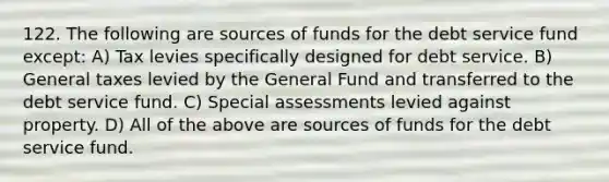 122. The following are sources of funds for the debt service fund except: A) Tax levies specifically designed for debt service. B) General taxes levied by the General Fund and transferred to the debt service fund. C) Special assessments levied against property. D) All of the above are sources of funds for the debt service fund.