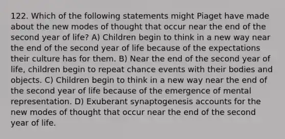 122. Which of the following statements might Piaget have made about the new modes of thought that occur near the end of the second year of life? A) Children begin to think in a new way near the end of the second year of life because of the expectations their culture has for them. B) Near the end of the second year of life, children begin to repeat chance events with their bodies and objects. C) Children begin to think in a new way near the end of the second year of life because of the emergence of mental representation. D) Exuberant synaptogenesis accounts for the new modes of thought that occur near the end of the second year of life.