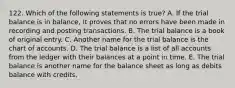 122. Which of the following statements is true? A. If the trial balance is in balance, it proves that no errors have been made in recording and posting transactions. B. The trial balance is a book of original entry. C. Another name for the trial balance is the chart of accounts. D. The trial balance is a list of all accounts from the ledger with their balances at a point in time. E. The trial balance is another name for the balance sheet as long as debits balance with credits.