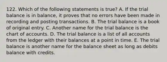 122. Which of the following statements is true? A. If the trial balance is in balance, it proves that no errors have been made in recording and posting transactions. B. The trial balance is a book of original entry. C. Another name for the trial balance is the chart of accounts. D. The trial balance is a list of all accounts from the ledger with their balances at a point in time. E. The trial balance is another name for the balance sheet as long as debits balance with credits.