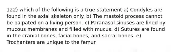 122) which of the following is a true statement a) Condyles are found in the axial skeleton only. b) The mastoid process cannot be palpated on a living person. c) Paranasal sinuses are lined by mucous membranes and filled with mucus. d) Sutures are found in the cranial bones, facial bones, and sacral bones. e) Trochanters are unique to the femur.