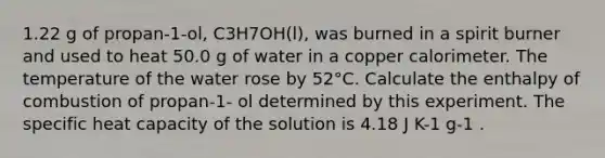 1.22 g of propan-1-ol, C3H7OH(l), was burned in a spirit burner and used to heat 50.0 g of water in a copper calorimeter. The temperature of the water rose by 52°C. Calculate the enthalpy of combustion of propan-1- ol determined by this experiment. The specific heat capacity of the solution is 4.18 J K-1 g-1 .