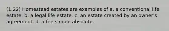 (1.22) Homestead estates are examples of a. a conventional life estate. b. a legal life estate. c. an estate created by an owner's agreement. d. a fee simple absolute.