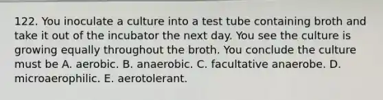 122. You inoculate a culture into a test tube containing broth and take it out of the incubator the next day. You see the culture is growing equally throughout the broth. You conclude the culture must be A. aerobic. B. anaerobic. C. facultative anaerobe. D. microaerophilic. E. aerotolerant.