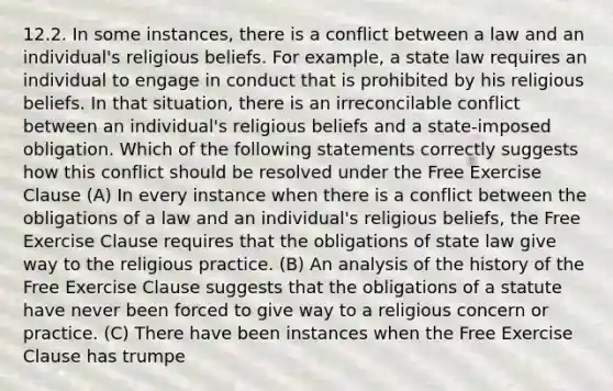 12.2. In some instances, there is a conflict between a law and an individual's religious beliefs. For example, a state law requires an individual to engage in conduct that is prohibited by his religious beliefs. In that situation, there is an irreconcilable conflict between an individual's religious beliefs and a state-imposed obligation. Which of the following statements correctly suggests how this conflict should be resolved under the Free Exercise Clause (A) In every instance when there is a conflict between the obligations of a law and an individual's religious beliefs, the Free Exercise Clause requires that the obligations of state law give way to the religious practice. (B) An analysis of the history of the Free Exercise Clause suggests that the obligations of a statute have never been forced to give way to a religious concern or practice. (C) There have been instances when the Free Exercise Clause has trumpe