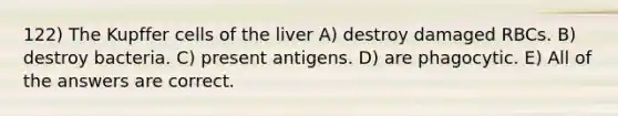 122) The Kupffer cells of the liver A) destroy damaged RBCs. B) destroy bacteria. C) present antigens. D) are phagocytic. E) All of the answers are correct.