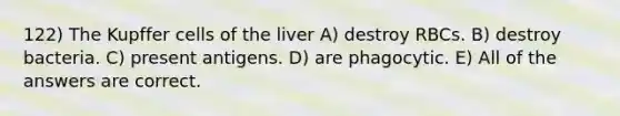 122) The Kupffer cells of the liver A) destroy RBCs. B) destroy bacteria. C) present antigens. D) are phagocytic. E) All of the answers are correct.