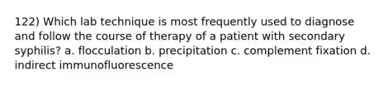 122) Which lab technique is most frequently used to diagnose and follow the course of therapy of a patient with secondary syphilis? a. flocculation b. precipitation c. complement fixation d. indirect immunofluorescence