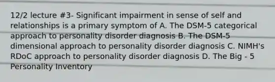 12/2 lecture #3- Significant impairment in sense of self and relationships is a primary symptom of A. The DSM-5 categorical approach to personality disorder diagnosis B. The DSM-5 dimensional approach to personality disorder diagnosis C. NIMH's RDoC approach to personality disorder diagnosis D. The Big - 5 Personality Inventory