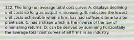 122. The long-run average total cost curve: A. displays declining unit costs so long as output is increasing. B. indicates the lowest unit costs achievable when a firm has had sufficient time to alter plant size. C. has a shape which is the inverse of the law of diminishing returns. D. can be derived by summing horizontally the average total cost curves of all firms in an industry.