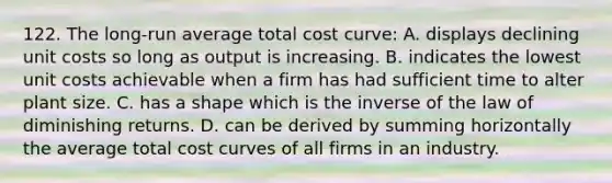 122. The long-run average total cost curve: A. displays declining unit costs so long as output is increasing. B. indicates the lowest unit costs achievable when a firm has had sufficient time to alter plant size. C. has a shape which is the inverse of the law of diminishing returns. D. can be derived by summing horizontally the average total cost curves of all firms in an industry.