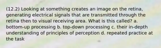 (12.2) Looking at something creates an image on the retina, generating electrical signals that are transmitted through the retina then to visual receiving area. What is this called? a. bottom-up processing b. top-down processing c. their in-depth understanding of principles of perception d. repeated practice at the task