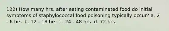 122) How many hrs. after eating contaminated food do initial symptoms of staphylococcal food poisoning typically occur? a. 2 - 6 hrs. b. 12 - 18 hrs. c. 24 - 48 hrs. d. 72 hrs.