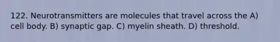 122. Neurotransmitters are molecules that travel across the A) cell body. B) synaptic gap. C) myelin sheath. D) threshold.