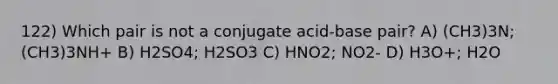 122) Which pair is not a conjugate acid-base pair? A) (CH3)3N; (CH3)3NH+ B) H2SO4; H2SO3 C) HNO2; NO2- D) H3O+; H2O