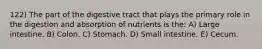 122) The part of the digestive tract that plays the primary role in the digestion and absorption of nutrients is the: A) Large intestine. B) Colon. C) Stomach. D) Small intestine. E) Cecum.