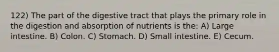 122) The part of the digestive tract that plays the primary role in the digestion and absorption of nutrients is the: A) Large intestine. B) Colon. C) Stomach. D) Small intestine. E) Cecum.