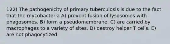 122) The pathogenicity of primary tuberculosis is due to the fact that the mycobacteria A) prevent fusion of lysosomes with phagosomes. B) form a pseudomembrane. C) are carried by macrophages to a variety of sites. D) destroy helper T cells. E) are not phagocytized.