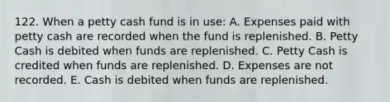 122. When a petty cash fund is in use: A. Expenses paid with petty cash are recorded when the fund is replenished. B. Petty Cash is debited when funds are replenished. C. Petty Cash is credited when funds are replenished. D. Expenses are not recorded. E. Cash is debited when funds are replenished.